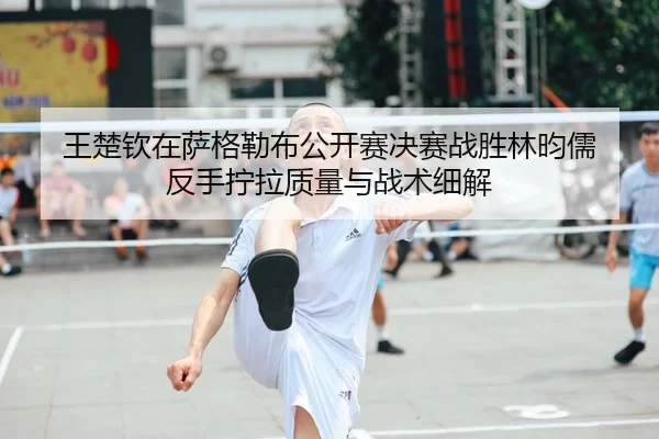 王楚钦在萨格勒布公开赛决赛战胜林昀儒 反手拧拉质量与战术细解